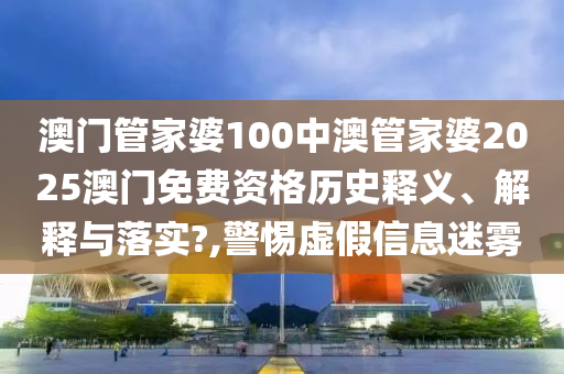 澳门管家婆100中澳管家婆2025澳门免费资格历史释义、解释与落实?,警惕虚假信息迷雾