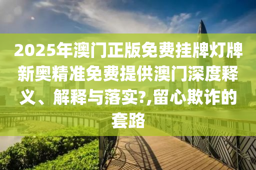 2025年澳门正版免费挂牌灯牌新奥精准免费提供澳门深度释义、解释与落实?,留心欺诈的套路