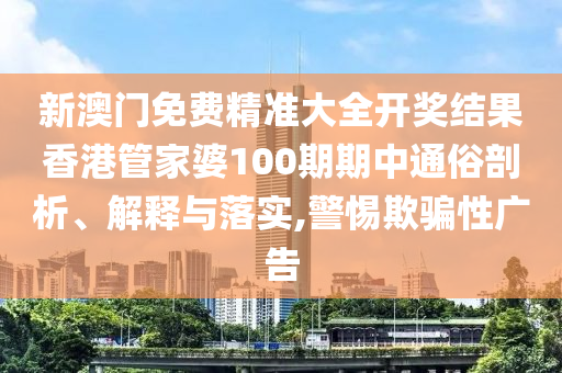 新澳门免费精准大全开奖结果香港管家婆100期期中通俗剖析、解释与落实,警惕欺骗性广告