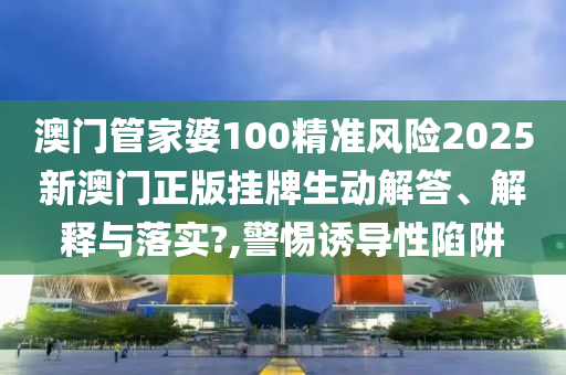 澳门管家婆100精准风险2025新澳门正版挂牌生动解答、解释与落实?,警惕诱导性陷阱