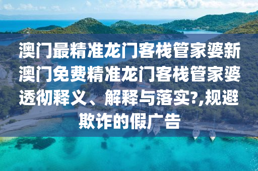 澳门最精准龙门客栈管家婆新澳门免费精准龙门客栈管家婆透彻释义、解释与落实?,规避欺诈的假广告