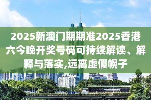2025新澳门期期准2025香港六今晚开奖号码可持续解读、解释与落实,远离虚假幌子