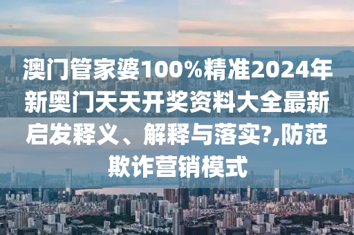澳门管家婆100%精准2024年新奥门天天开奖资料大全最新启发释义、解释与落实?,防范欺诈营销模式