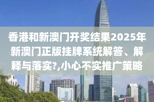 香港和新澳门开奖结果2025年新澳门正版挂牌系统解答、解释与落实?,小心不实推广策略