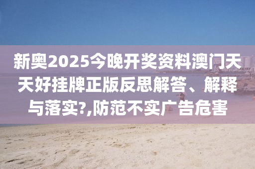 新奥2025今晚开奖资料澳门天天好挂牌正版反思解答、解释与落实?,防范不实广告危害