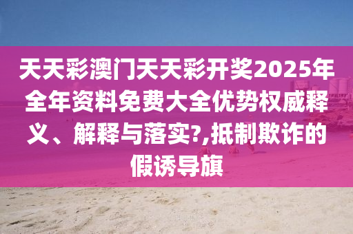 天天彩澳门天天彩开奖2025年全年资料免费大全优势权威释义、解释与落实?,抵制欺诈的假诱导旗