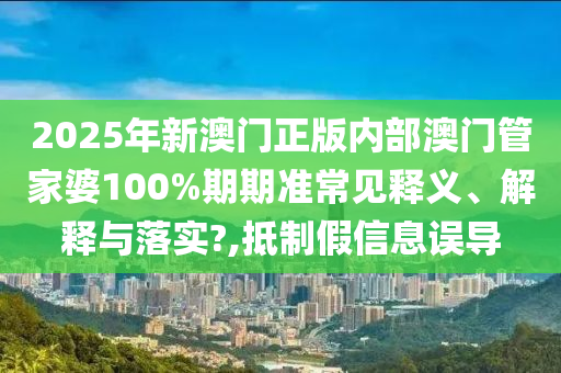 2025年新澳门正版内部澳门管家婆100%期期准常见释义、解释与落实?,抵制假信息误导