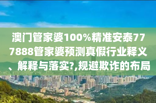 澳门管家婆100%精准安泰777888管家婆预测真假行业释义、解释与落实?,规避欺诈的布局