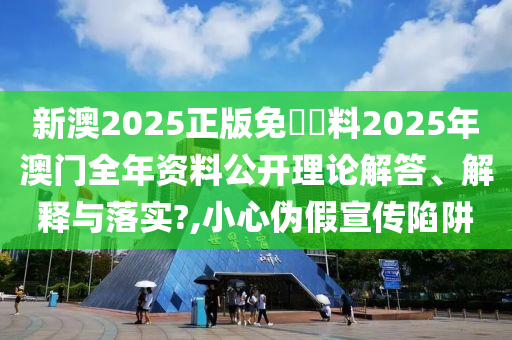 新澳2025正版免費資料2025年澳门全年资料公开理论解答、解释与落实?,小心伪假宣传陷阱