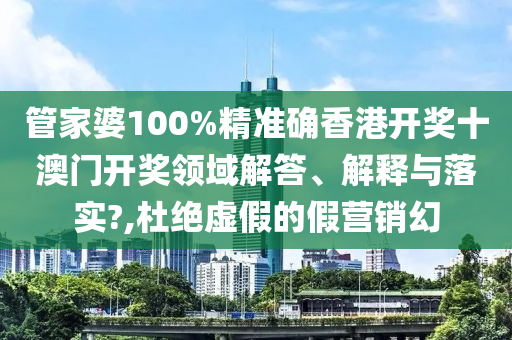 管家婆100%精准确香港开奖十澳门开奖领域解答、解释与落实?,杜绝虚假的假营销幻