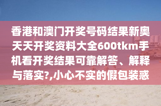 香港和澳门开奖号码结果新奥天天开奖资料大全600tkm手机看开奖结果可靠解答、解释与落实?,小心不实的假包装惑