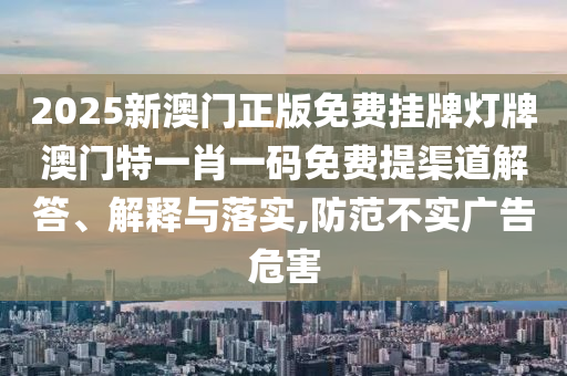 2025新澳门正版免费挂牌灯牌澳门特一肖一码免费提渠道解答、解释与落实,防范不实广告危害