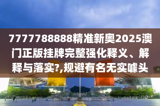 7777788888精准新奥2025澳门正版挂牌完整强化释义、解释与落实?,规避有名无实噱头