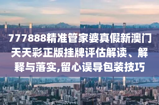 777888精准管家婆真假新澳门天天彩正版挂牌评估解读、解释与落实,留心误导包装技巧