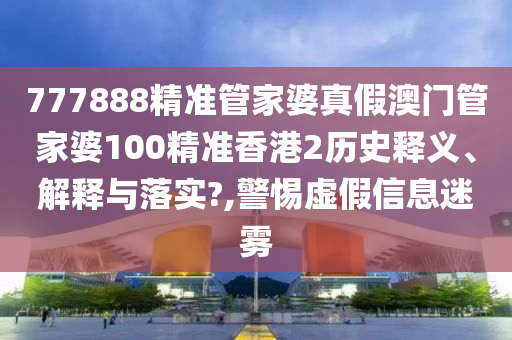 777888精准管家婆真假澳门管家婆100精准香港2历史释义、解释与落实?,警惕虚假信息迷雾