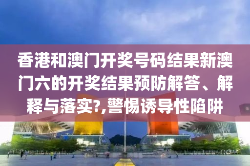 香港和澳门开奖号码结果新澳门六的开奖结果预防解答、解释与落实?,警惕诱导性陷阱