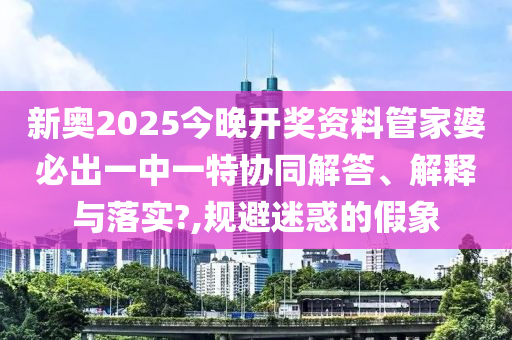 新奥2025今晚开奖资料管家婆必出一中一特协同解答、解释与落实?,规避迷惑的假象
