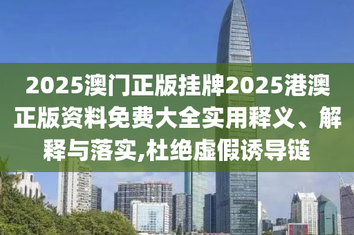 2025澳门正版挂牌2025港澳正版资料免费大全实用释义、解释与落实,杜绝虚假诱导链