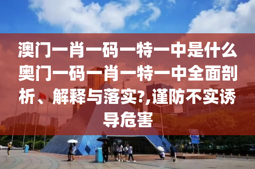 澳门一肖一码一特一中是什么奥门一码一肖一特一中全面剖析、解释与落实?,谨防不实诱导危害