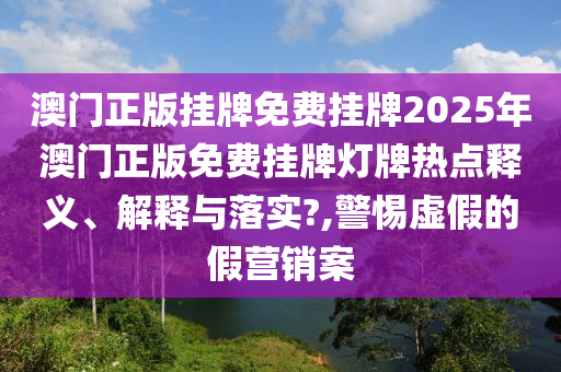澳门正版挂牌免费挂牌2025年澳门正版免费挂牌灯牌热点释义、解释与落实?,警惕虚假的假营销案