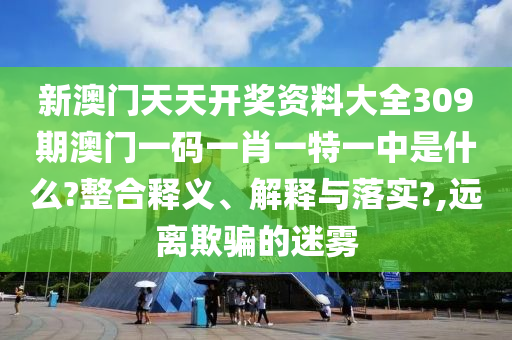新澳门天天开奖资料大全309期澳门一码一肖一特一中是什么?整合释义、解释与落实?,远离欺骗的迷雾