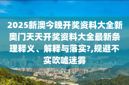 2025新澳今晚开奖资料大全新奥门天天开奖资料大全最新条理释义、解释与落实?,规避不实吹嘘迷雾