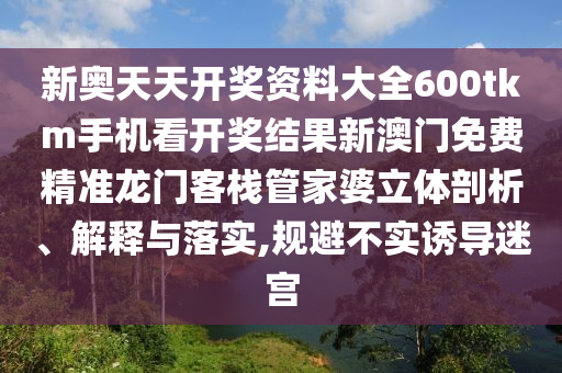 新奥天天开奖资料大全600tkm手机看开奖结果新澳门免费精准龙门客栈管家婆立体剖析、解释与落实,规避不实诱导迷宫