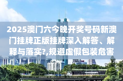 2025澳门六今晚开奖号码新澳门挂牌正版挂牌深入解答、解释与落实?,规避虚假包装危害