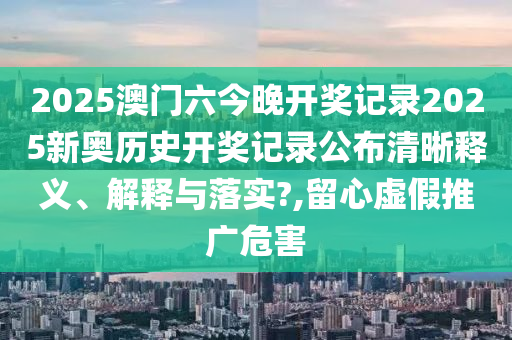 2025澳门六今晚开奖记录2025新奥历史开奖记录公布清晰释义、解释与落实?,留心虚假推广危害