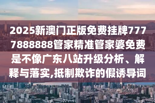 2025新澳门正版免费挂牌7777888888管家精准管家婆免费是不像广东八站升级分析、解释与落实,抵制欺诈的假诱导词