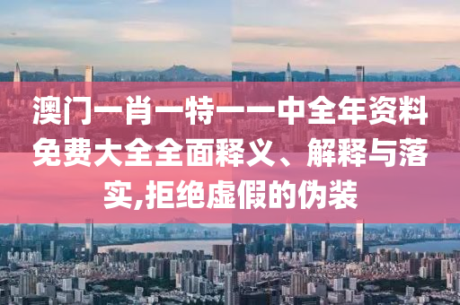澳门一肖一特一一中全年资料免费大全全面释义、解释与落实,拒绝虚假的伪装