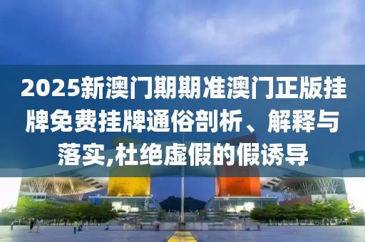 2025新澳门期期准澳门正版挂牌免费挂牌通俗剖析、解释与落实,杜绝虚假的假诱导