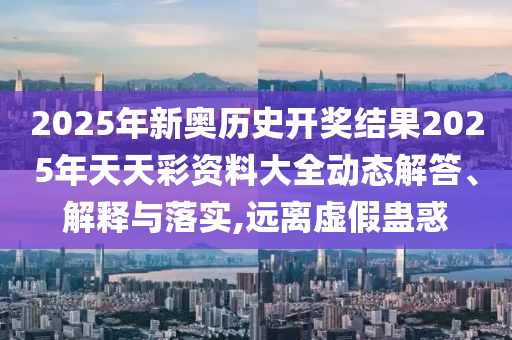 2025年新奥历史开奖结果2025年天天彩资料大全动态解答、解释与落实,远离虚假蛊惑