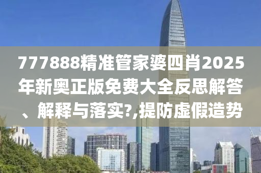 777888精准管家婆四肖2025年新奥正版免费大全反思解答、解释与落实?,提防虚假造势