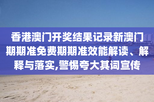 香港澳门开奖结果记录新澳门期期准免费期期准效能解读、解释与落实,警惕夸大其词宣传