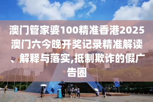 澳门管家婆100精准香港2025澳门六今晚开奖记录精准解读、解释与落实,抵制欺诈的假广告圈