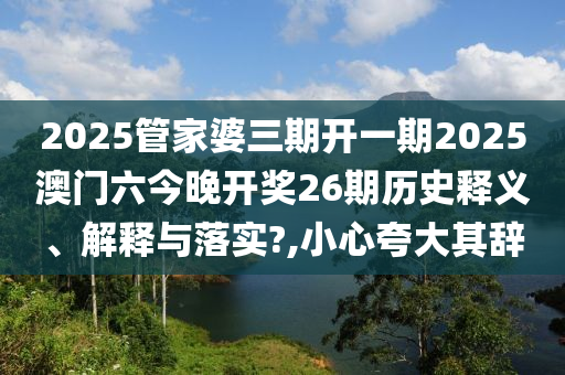 2025管家婆三期开一期2025澳门六今晚开奖26期历史释义、解释与落实?,小心夸大其辞
