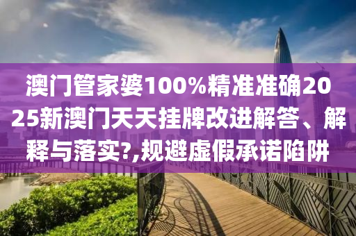 澳门管家婆100%精准准确2025新澳门天天挂牌改进解答、解释与落实?,规避虚假承诺陷阱