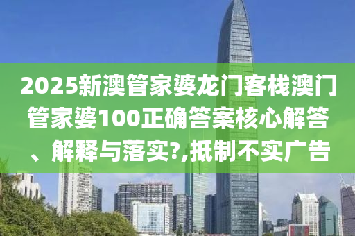 2025新澳管家婆龙门客栈澳门管家婆100正确答案核心解答、解释与落实?,抵制不实广告