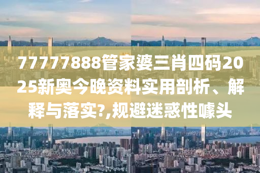 77777888管家婆三肖四码2025新奥今晚资料实用剖析、解释与落实?,规避迷惑性噱头