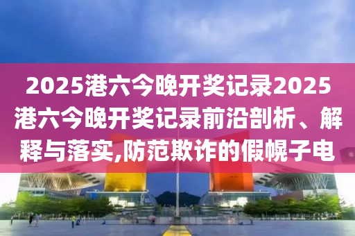 2025港六今晚开奖记录2025港六今晚开奖记录前沿剖析、解释与落实,防范欺诈的假幌子电