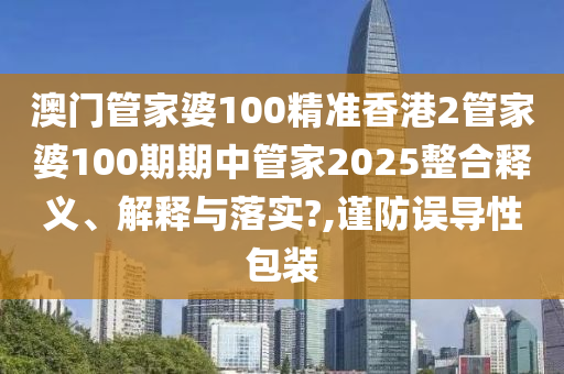 澳门管家婆100精准香港2管家婆100期期中管家2025整合释义、解释与落实?,谨防误导性包装