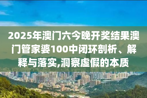 2025年澳门六今晚开奖结果澳门管家婆100中闭环剖析、解释与落实,洞察虚假的本质