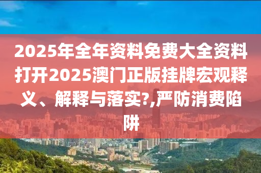 2025年全年资料免费大全资料打开2025澳门正版挂牌宏观释义、解释与落实?,严防消费陷阱