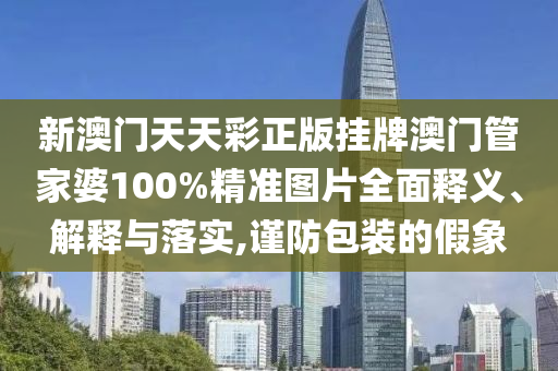 新澳门天天彩正版挂牌澳门管家婆100%精准图片全面释义、解释与落实,谨防包装的假象