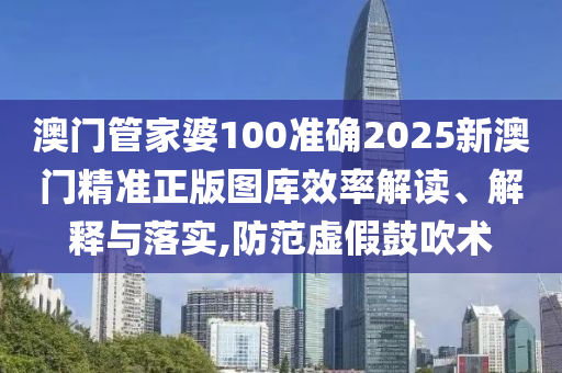澳门管家婆100准确2025新澳门精准正版图库效率解读、解释与落实,防范虚假鼓吹术