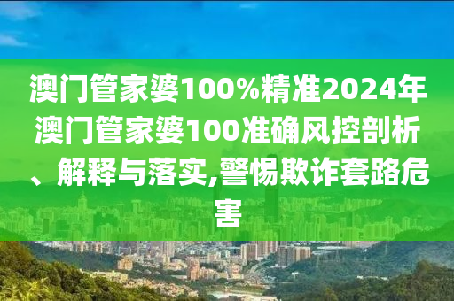 澳门管家婆100%精准2024年澳门管家婆100准确风控剖析、解释与落实,警惕欺诈套路危害