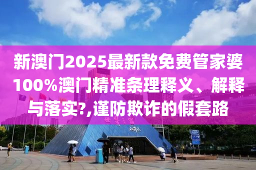 新澳门2025最新款免费管家婆100%澳门精准条理释义、解释与落实?,谨防欺诈的假套路