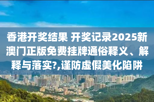 香港开奖结果 开奖记录2025新澳门正版免费挂牌通俗释义、解释与落实?,谨防虚假美化陷阱