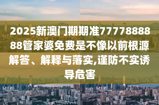 2025新澳门期期准7777888888管家婆免费是不像以前根源解答、解释与落实,谨防不实诱导危害